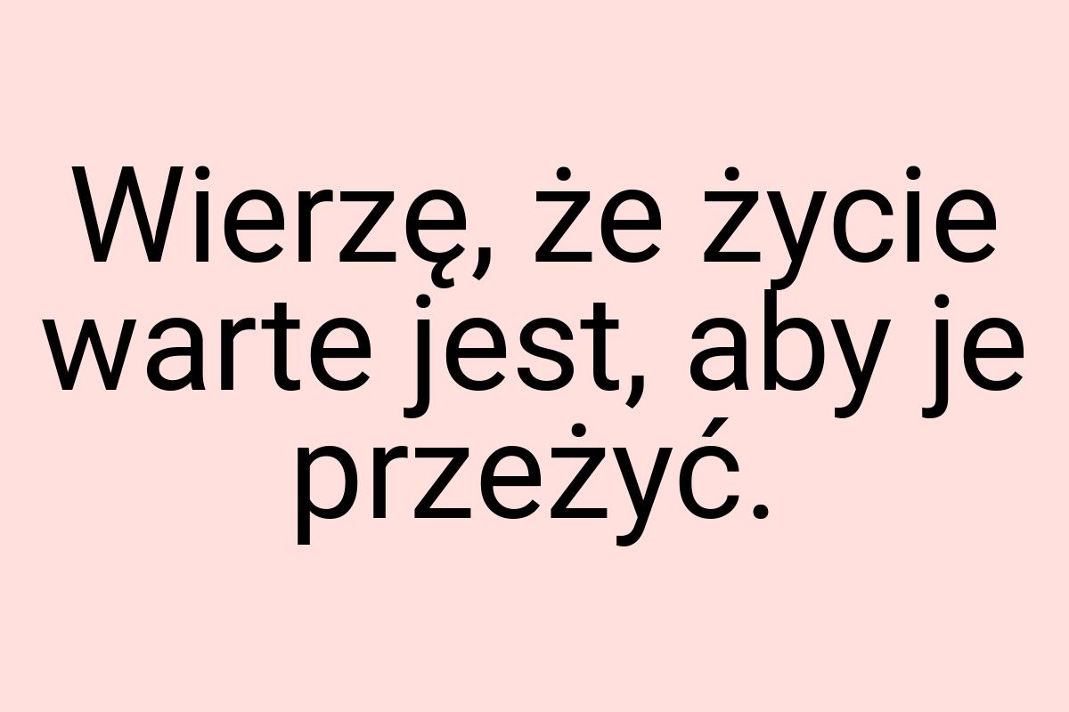 Wierzę, że życie warte jest, aby je przeżyć