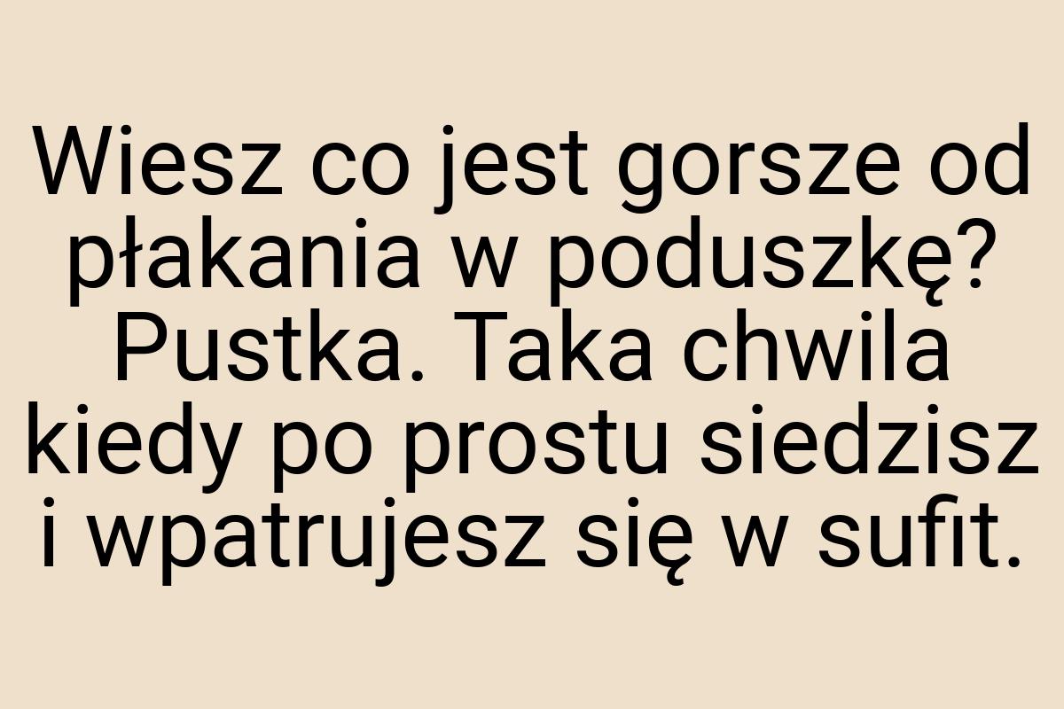 Wiesz co jest gorsze od płakania w poduszkę? Pustka. Taka