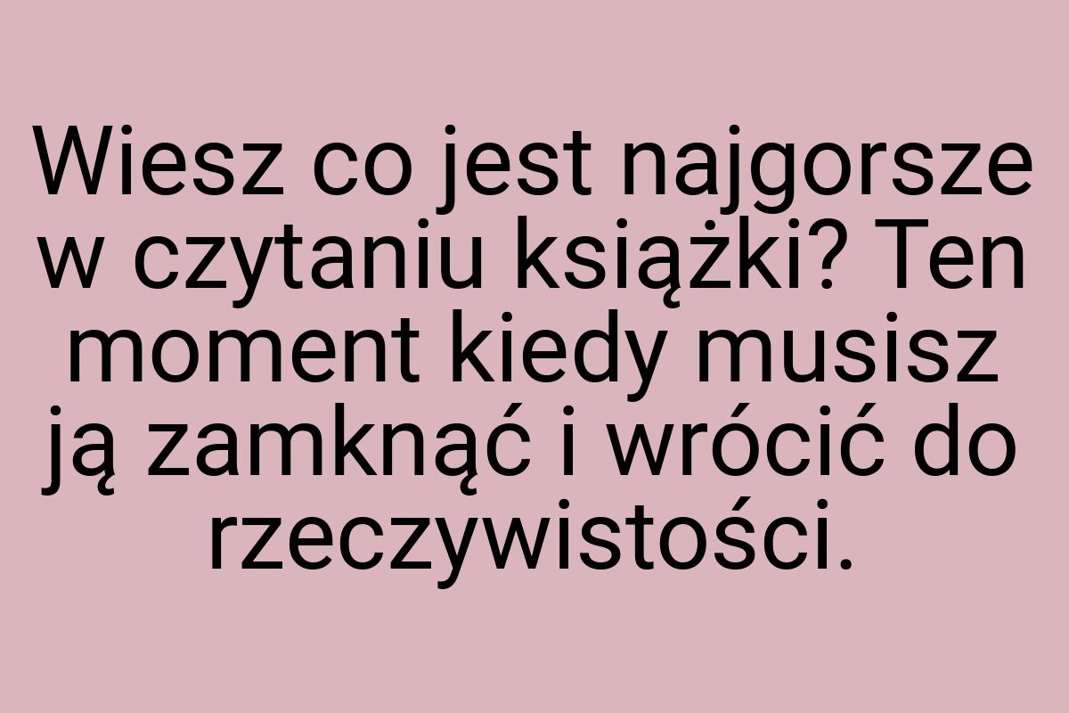 Wiesz co jest najgorsze w czytaniu książki? Ten moment