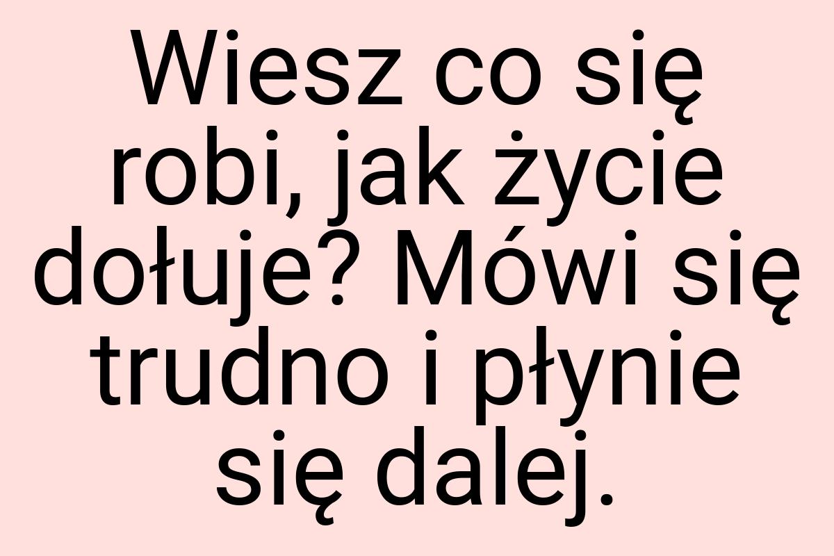 Wiesz co się robi, jak życie dołuje? Mówi się trudno i