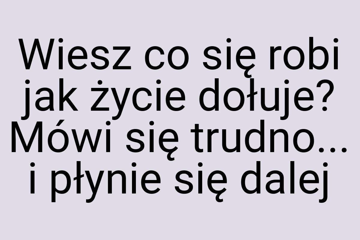 Wiesz co się robi jak życie dołuje? Mówi się trudno... i