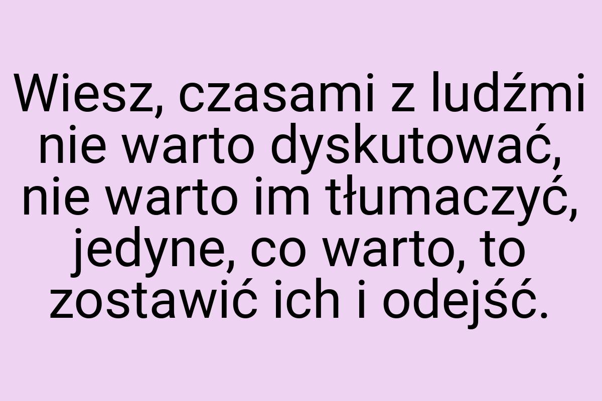 Wiesz, czasami z ludźmi nie warto dyskutować, nie warto im