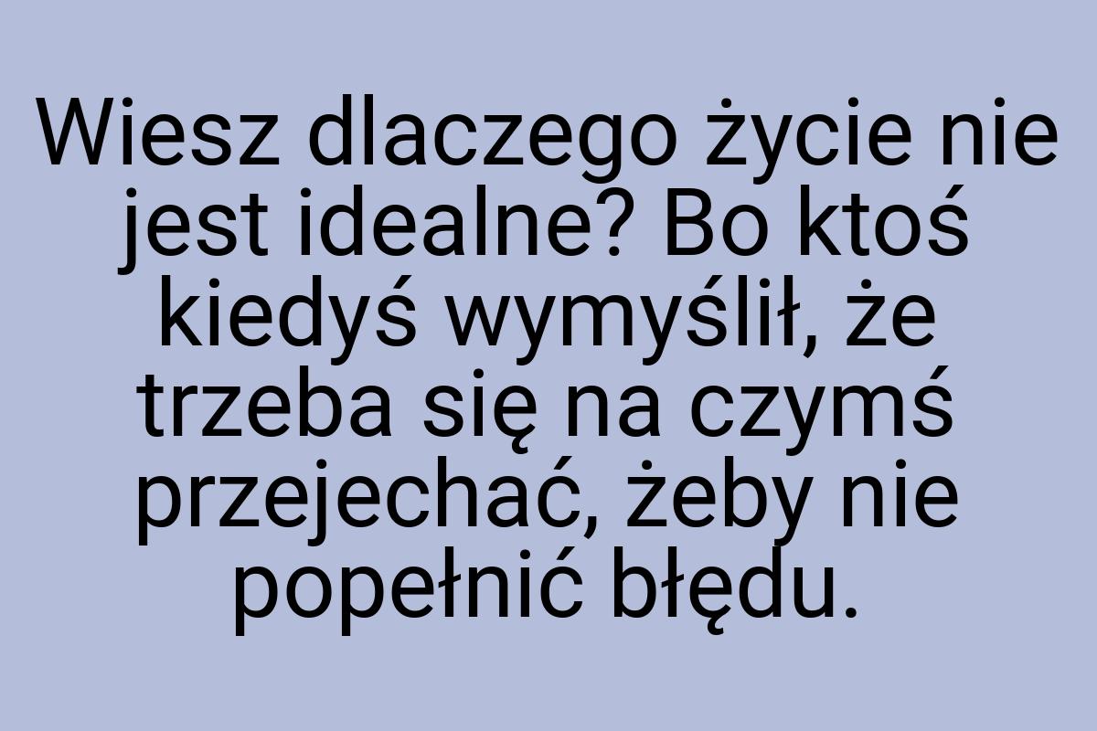 Wiesz dlaczego życie nie jest idealne? Bo ktoś kiedyś