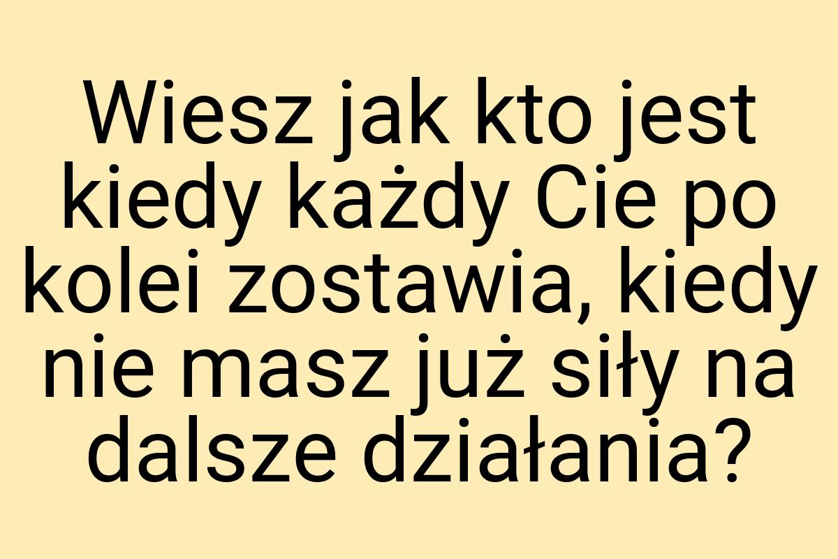 Wiesz jak kto jest kiedy każdy Cie po kolei zostawia, kiedy