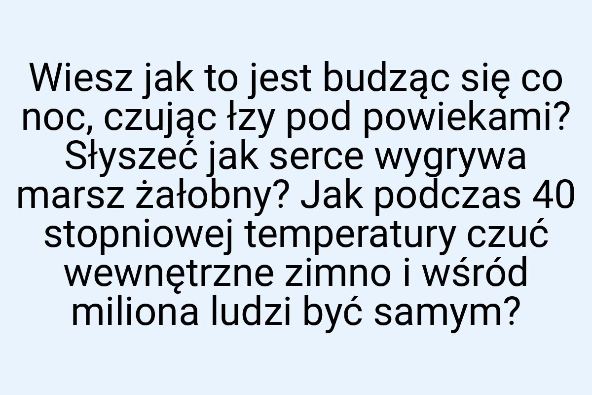 Wiesz jak to jest budząc się co noc, czując łzy pod