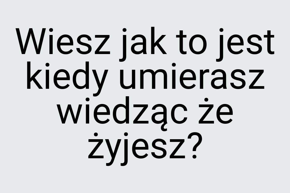 Wiesz jak to jest kiedy umierasz wiedząc że żyjesz