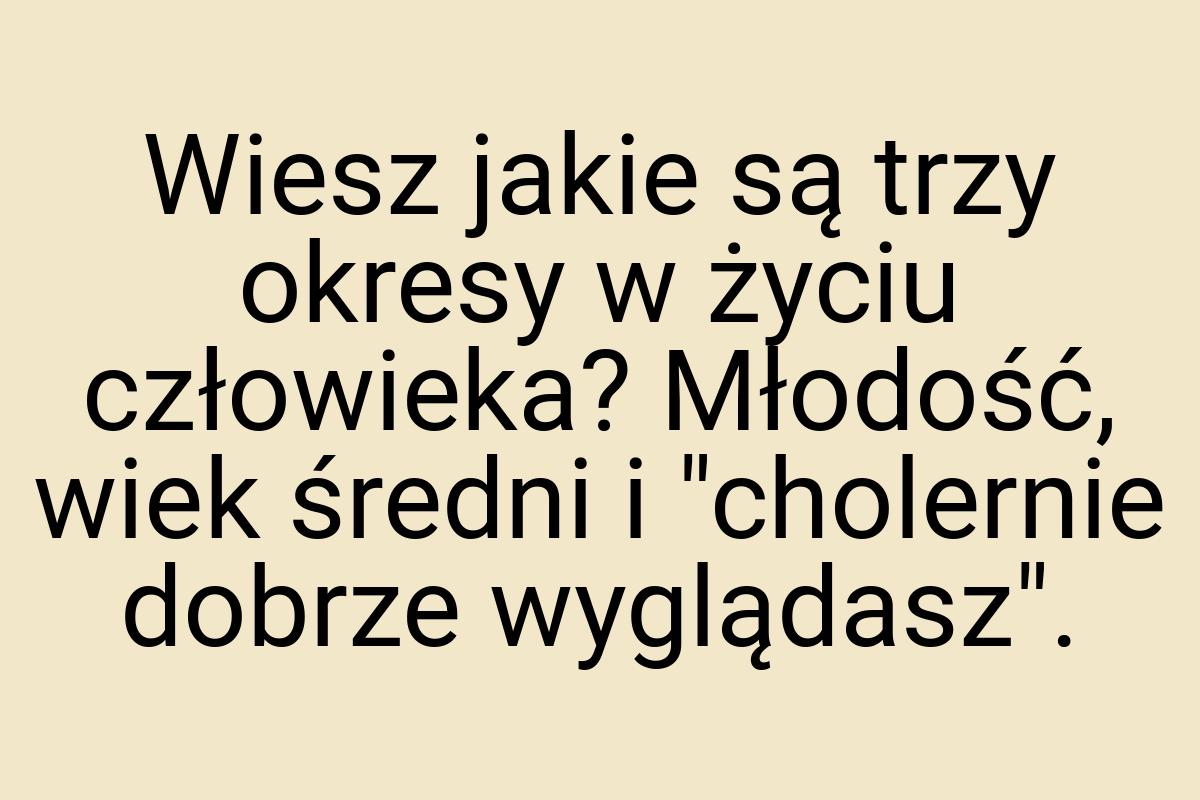 Wiesz jakie są trzy okresy w życiu człowieka? Młodość, wiek