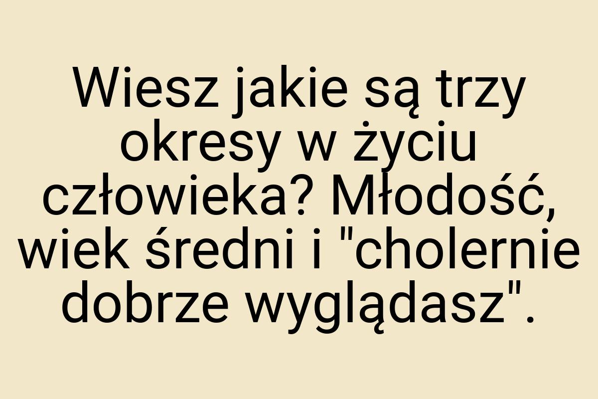 Wiesz jakie są trzy okresy w życiu człowieka? Młodość, wiek