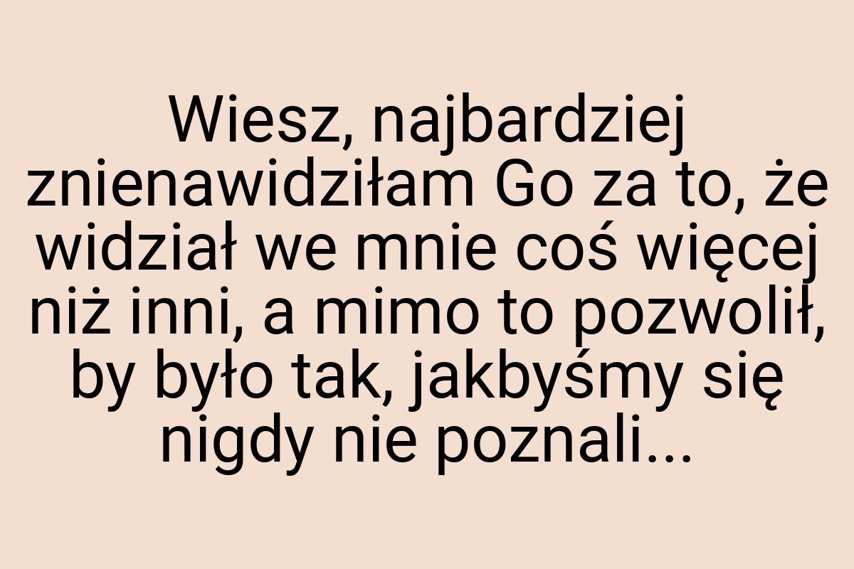 Wiesz, najbardziej znienawidziłam Go za to, że widział we