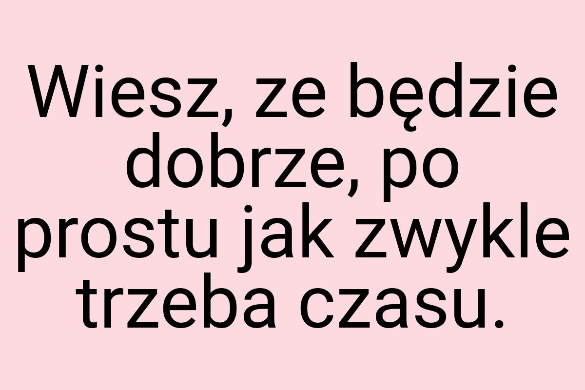 Wiesz, ze będzie dobrze, po prostu jak zwykle trzeba czasu