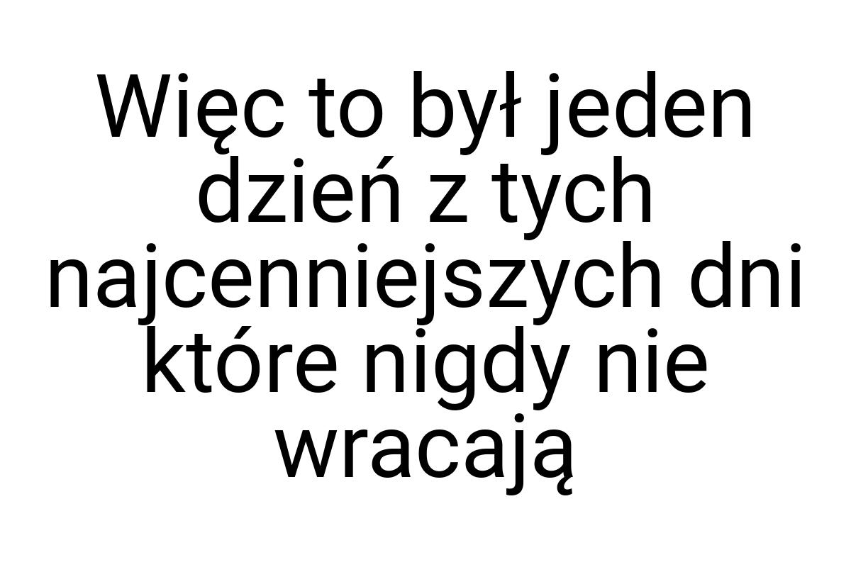 Więc to był jeden dzień z tych najcenniejszych dni które