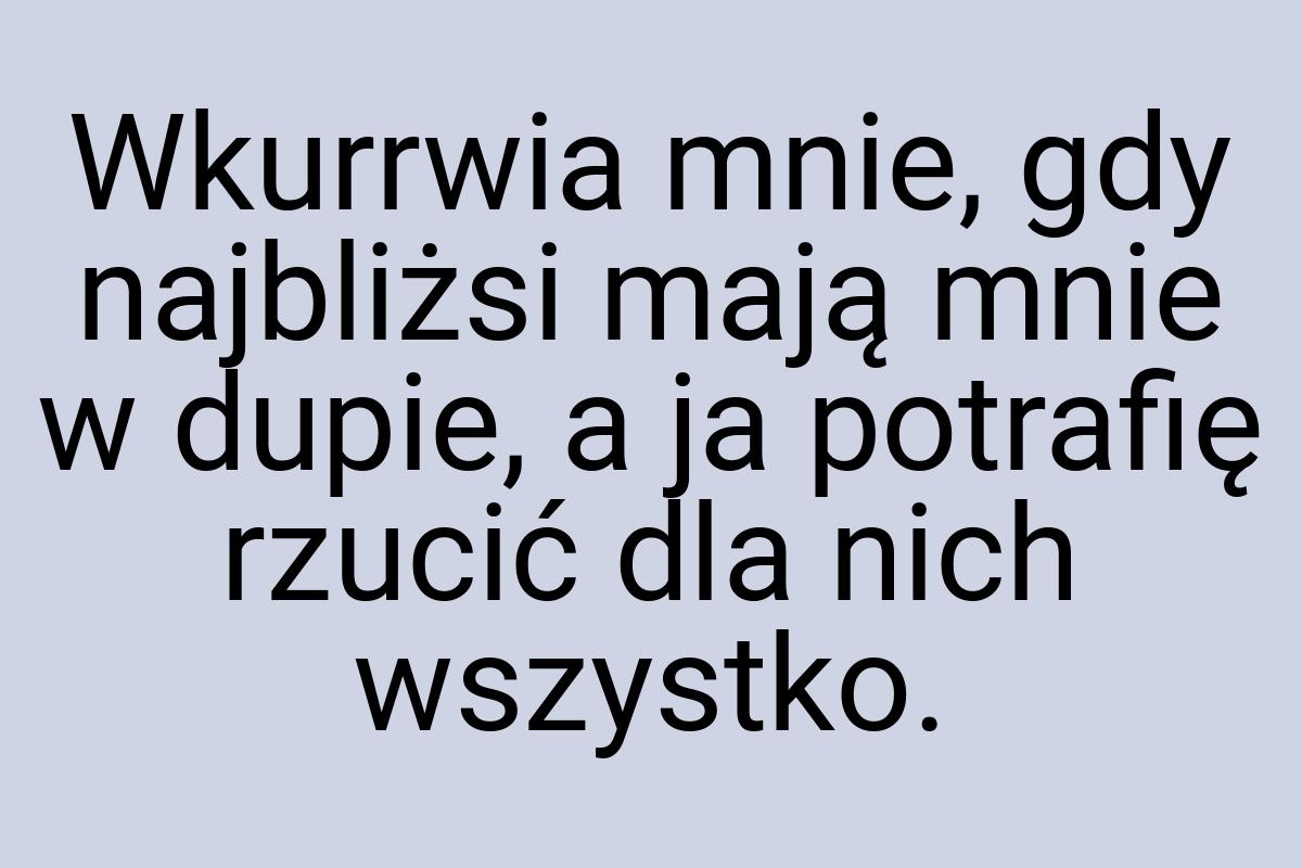 Wkurrwia mnie, gdy najbliżsi mają mnie w dupie, a ja