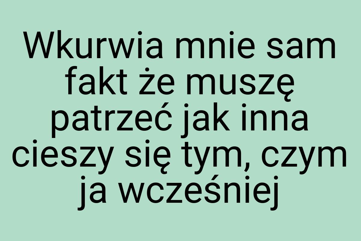 Wkurwia mnie sam fakt że muszę patrzeć jak inna cieszy się