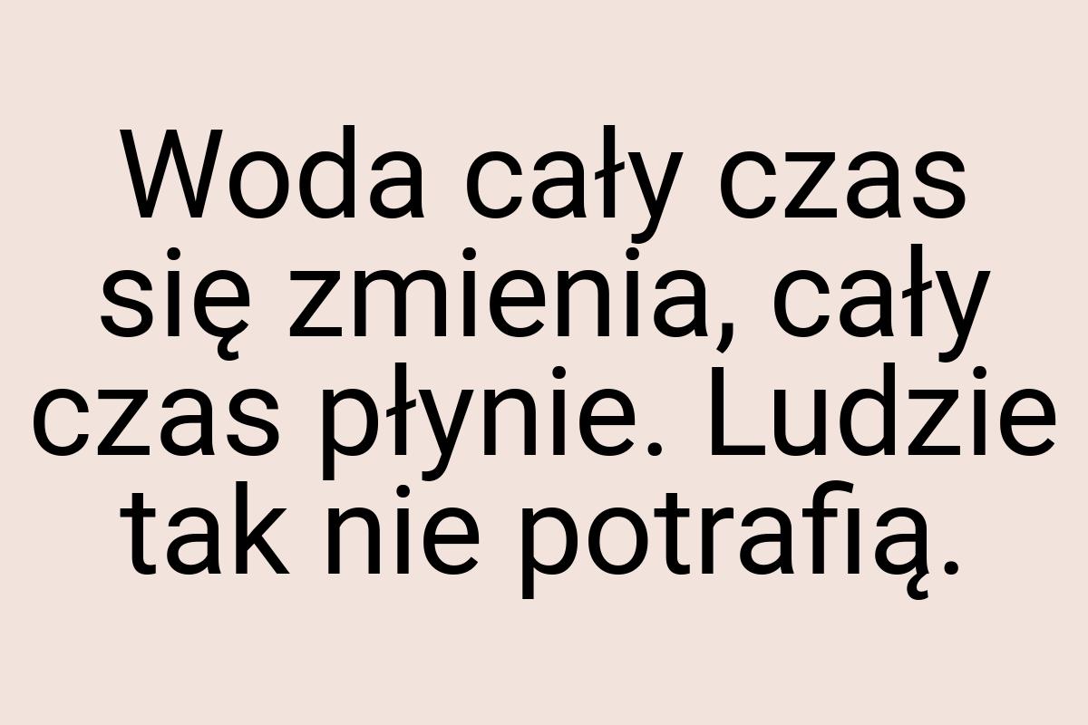 Woda cały czas się zmienia, cały czas płynie. Ludzie tak