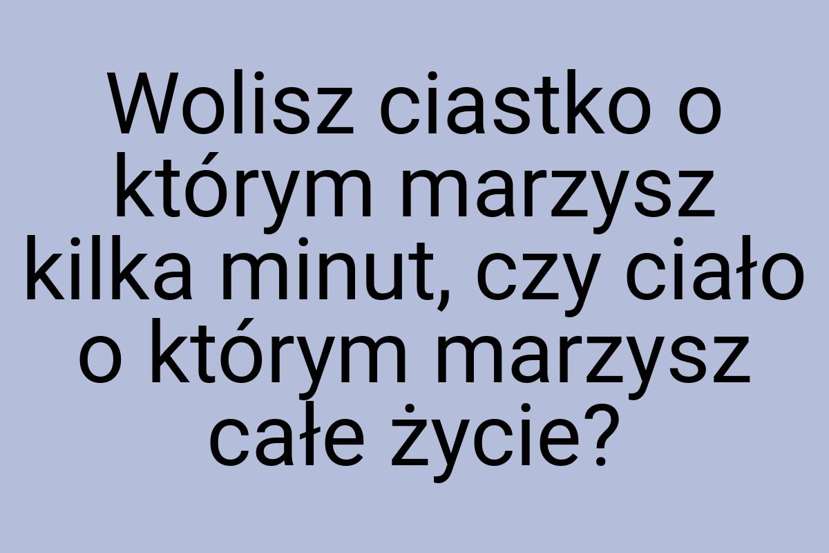 Wolisz ciastko o którym marzysz kilka minut, czy ciało o