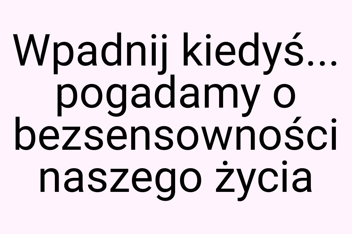 Wpadnij kiedyś... pogadamy o bezsensowności naszego życia