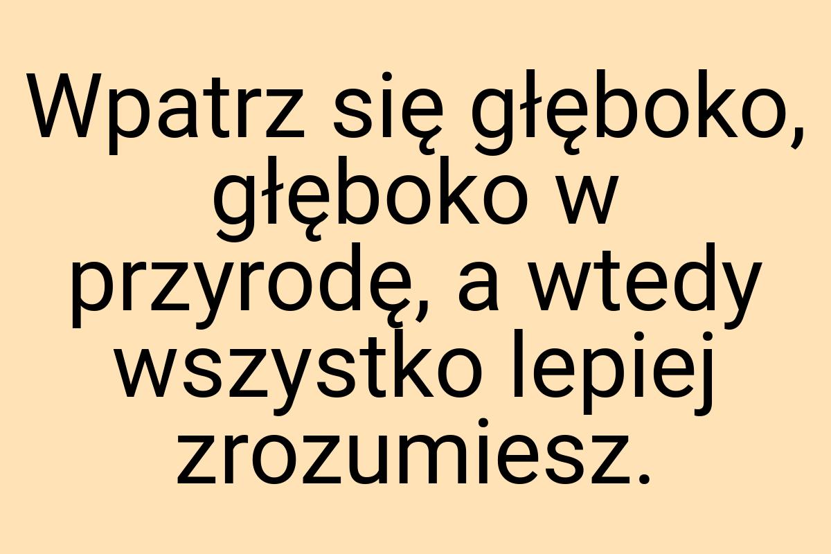 Wpatrz się głęboko, głęboko w przyrodę, a wtedy wszystko