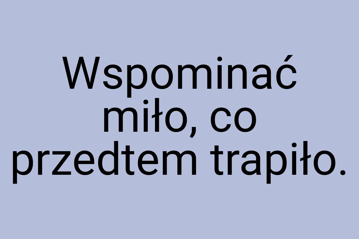 Wspominać miło, co przedtem trapiło