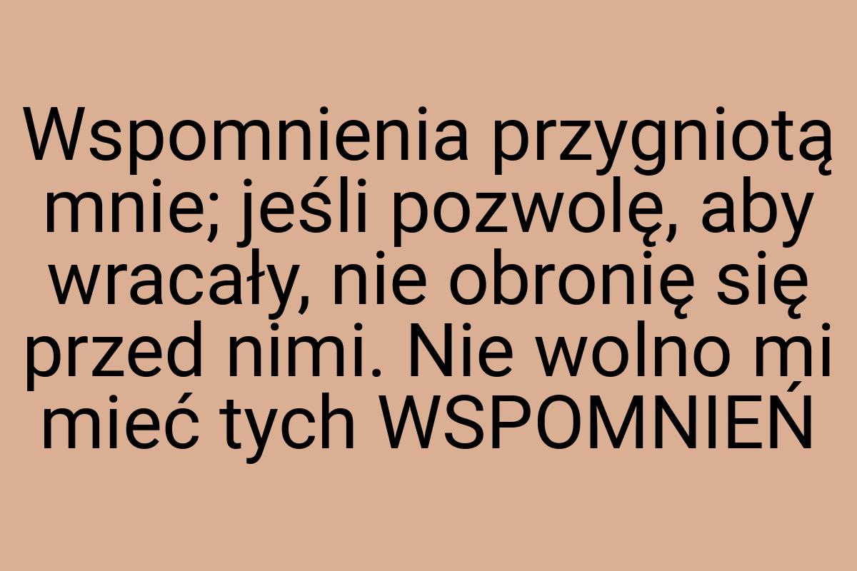 Wspomnienia przygniotą mnie; jeśli pozwolę, aby wracały