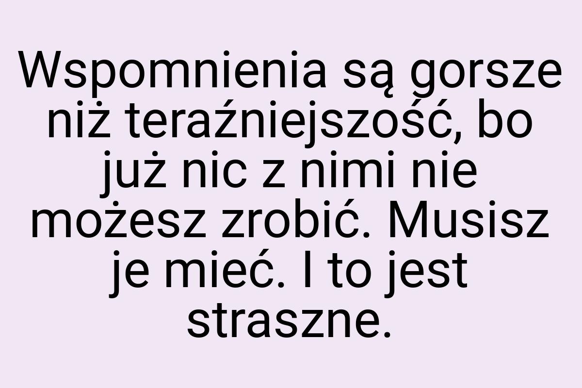 Wspomnienia są gorsze niż teraźniejszość, bo już nic z nimi