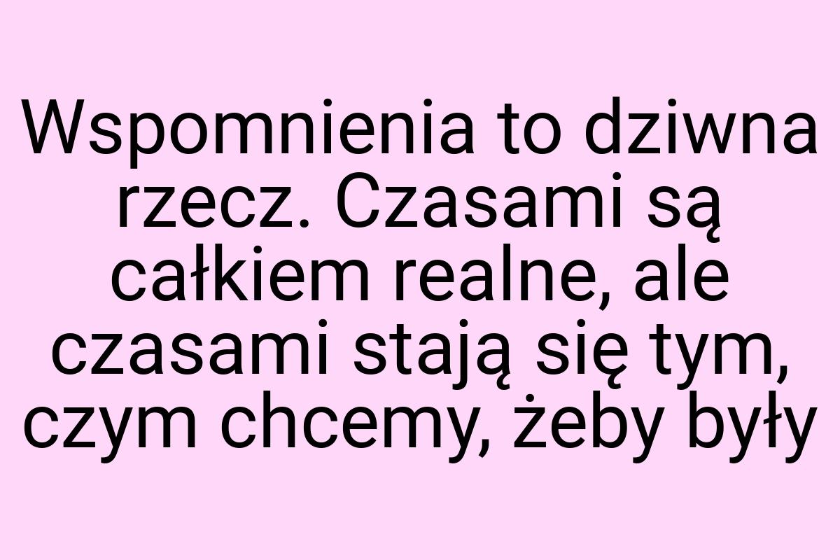 Wspomnienia to dziwna rzecz. Czasami są całkiem realne, ale