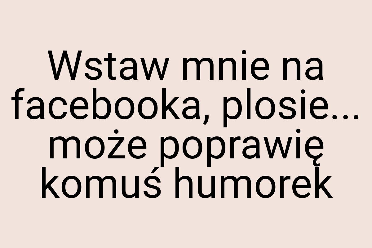 Wstaw mnie na facebooka, plosie... może poprawię komuś