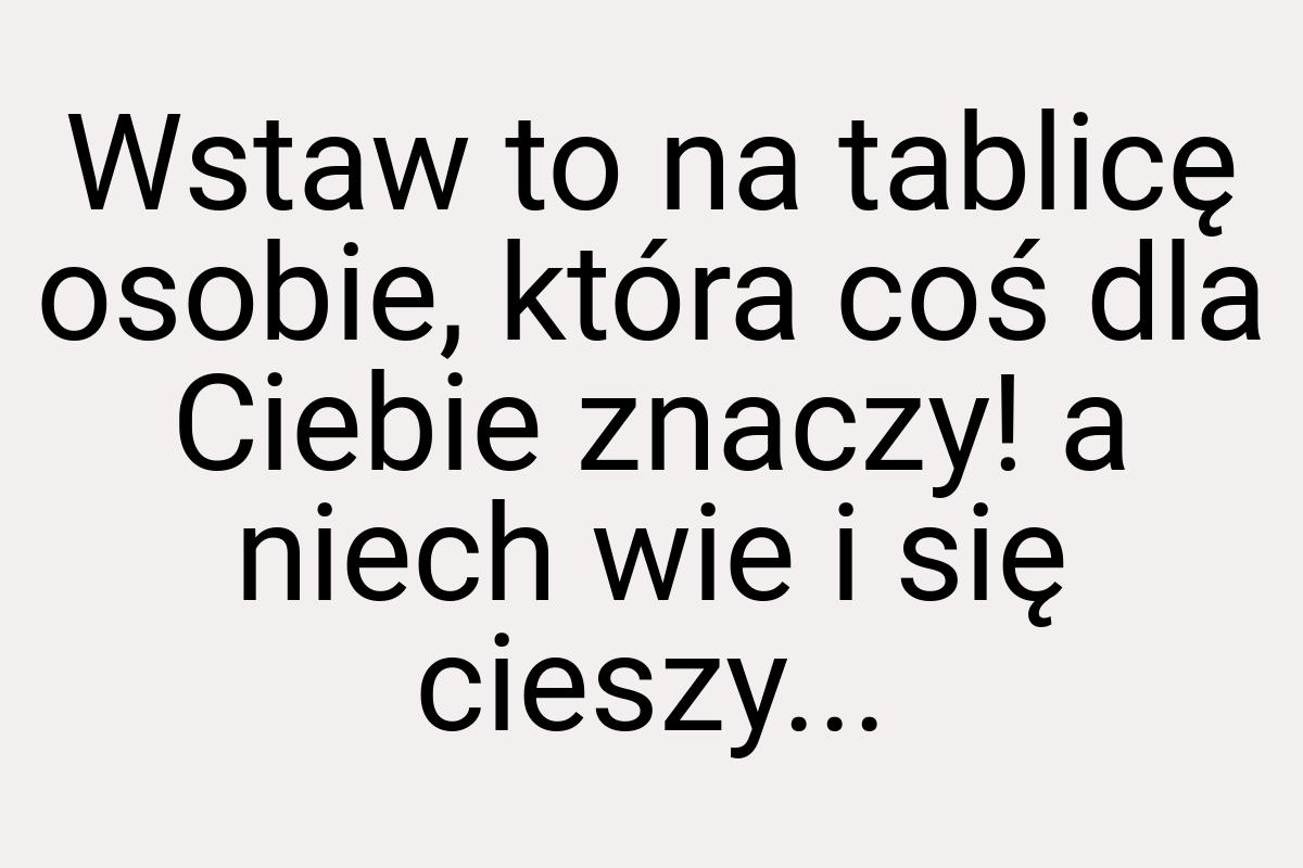 Wstaw to na tablicę osobie, która coś dla Ciebie znaczy! a