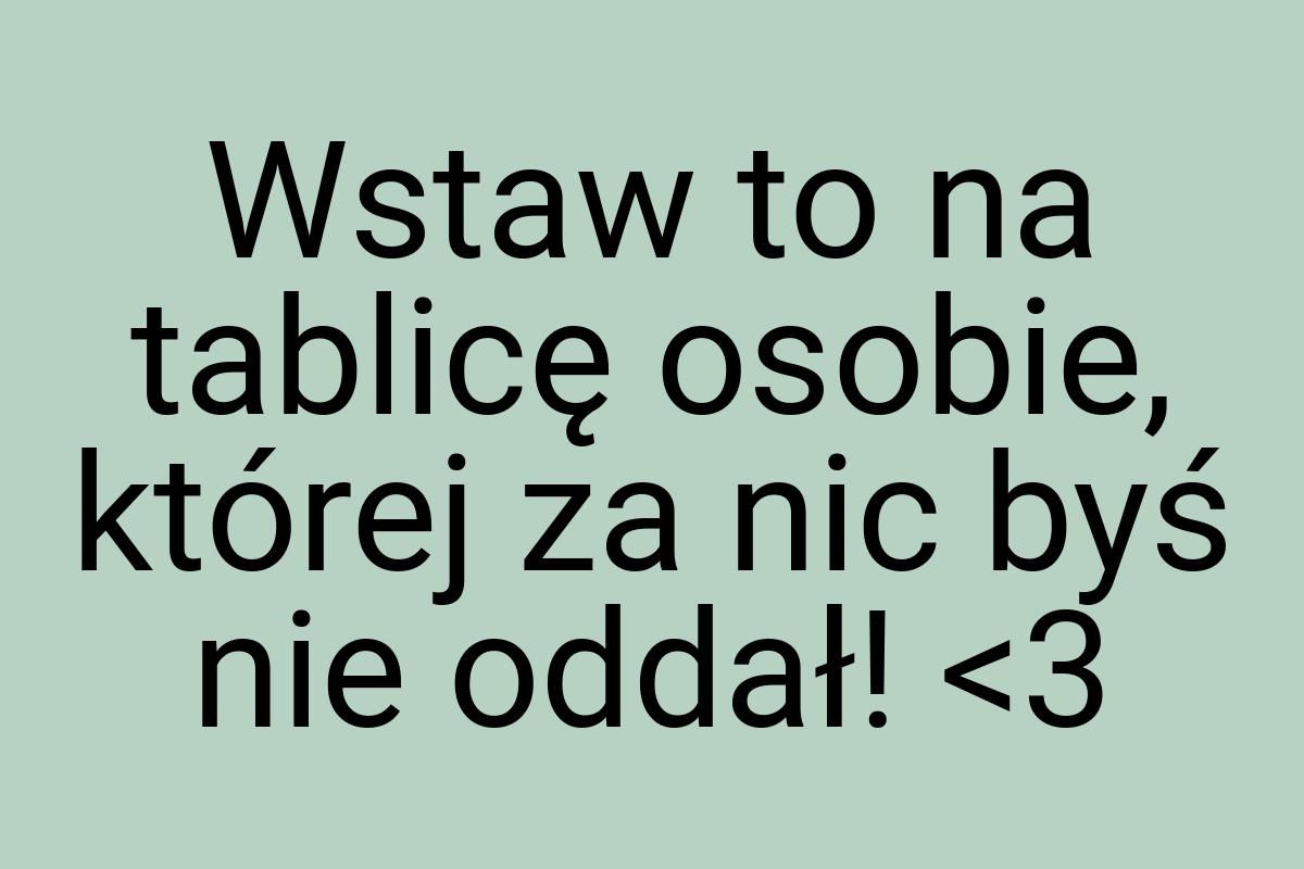 Wstaw to na tablicę osobie, której za nic byś nie oddał