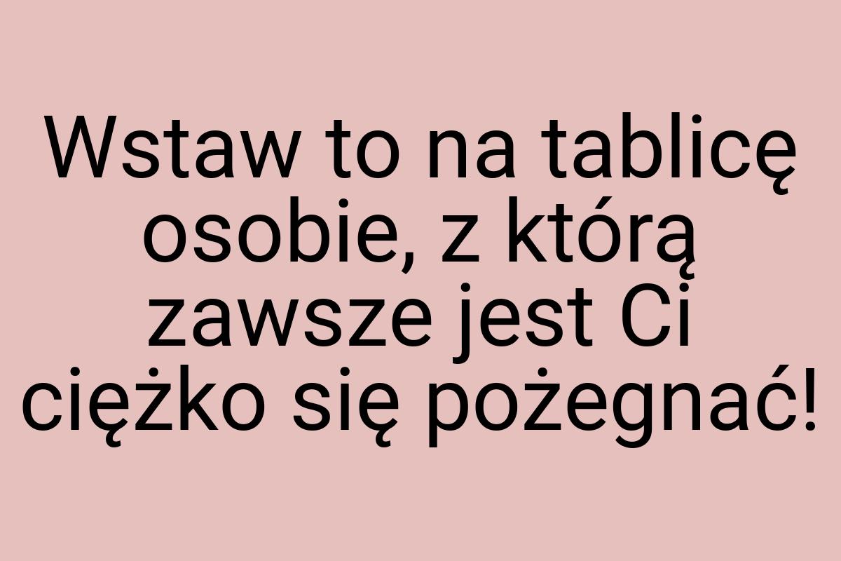 Wstaw to na tablicę osobie, z którą zawsze jest Ci ciężko