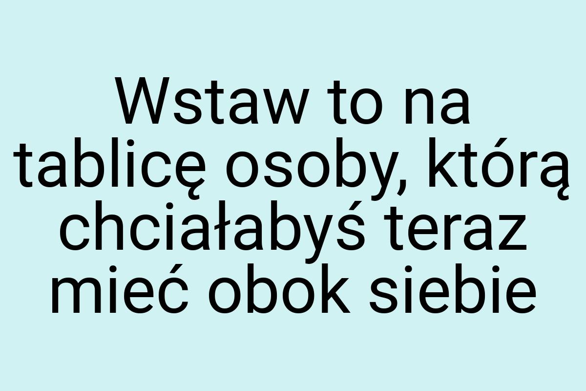 Wstaw to na tablicę osoby, którą chciałabyś teraz mieć obok