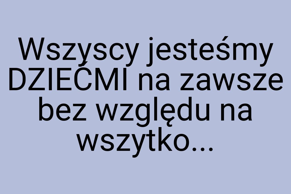 Wszyscy jesteśmy DZIEĆMI na zawsze bez względu na wszytko