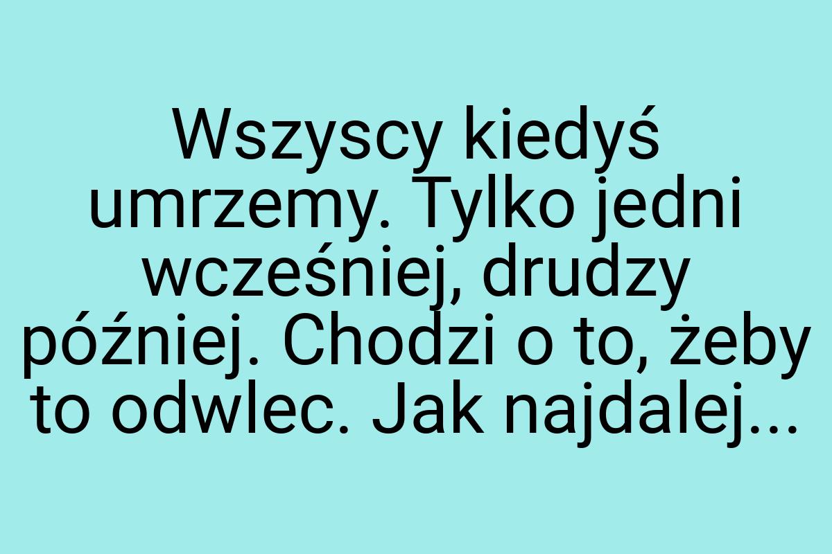 Wszyscy kiedyś umrzemy. Tylko jedni wcześniej, drudzy