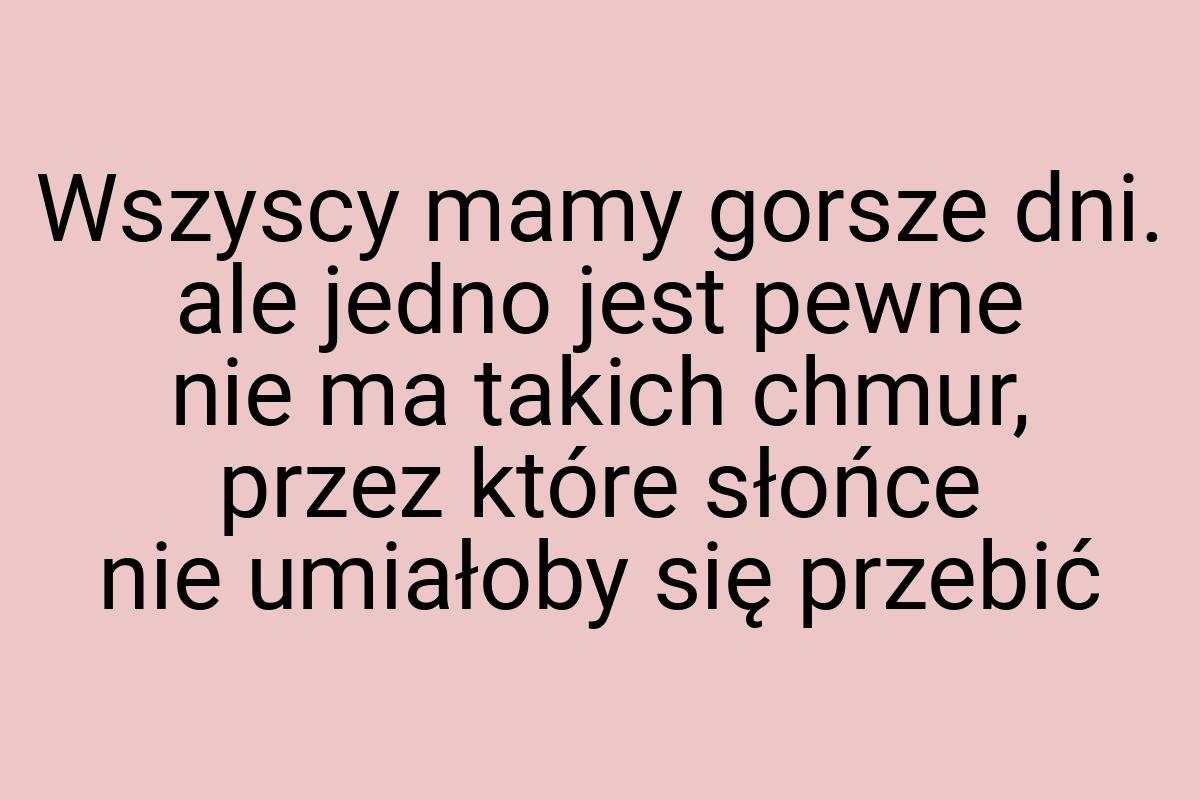 Wszyscy mamy gorsze dni. ale jedno jest pewne nie ma takich