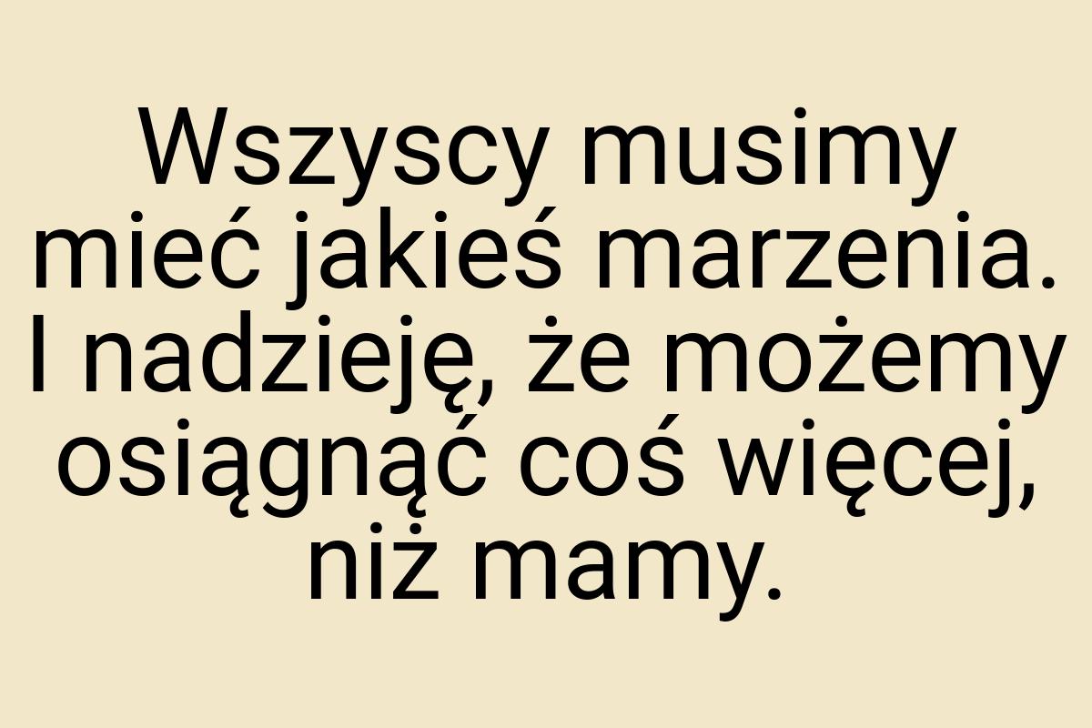 Wszyscy musimy mieć jakieś marzenia. I nadzieję, że możemy