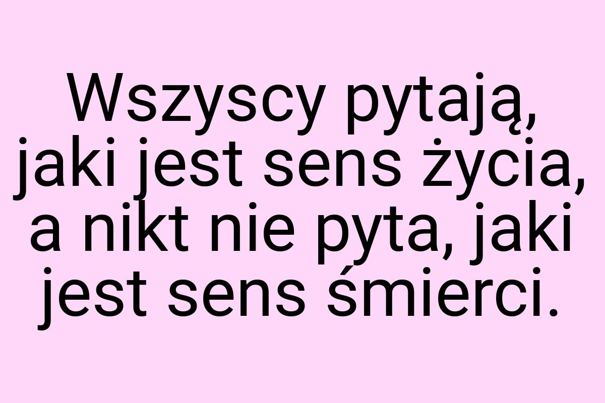 Wszyscy pytają, jaki jest sens życia, a nikt nie pyta, jaki