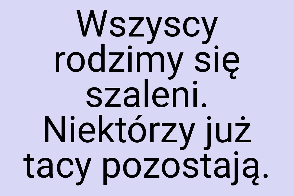 Wszyscy rodzimy się szaleni. Niektórzy już tacy pozostają