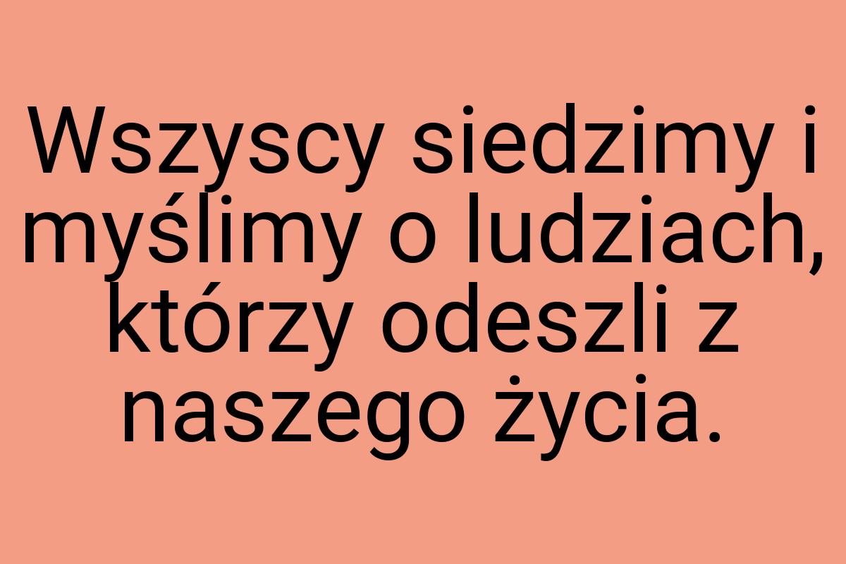 Wszyscy siedzimy i myślimy o ludziach, którzy odeszli z