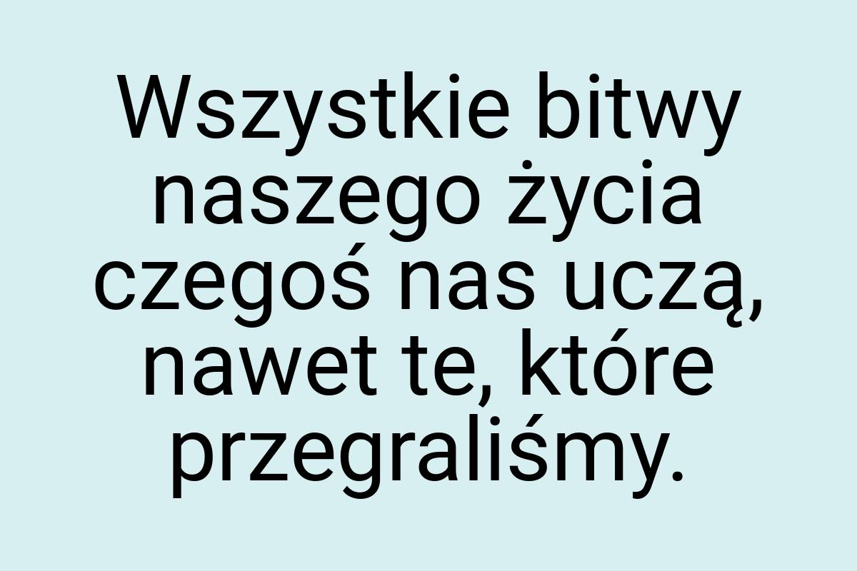 Wszystkie bitwy naszego życia czegoś nas uczą, nawet te