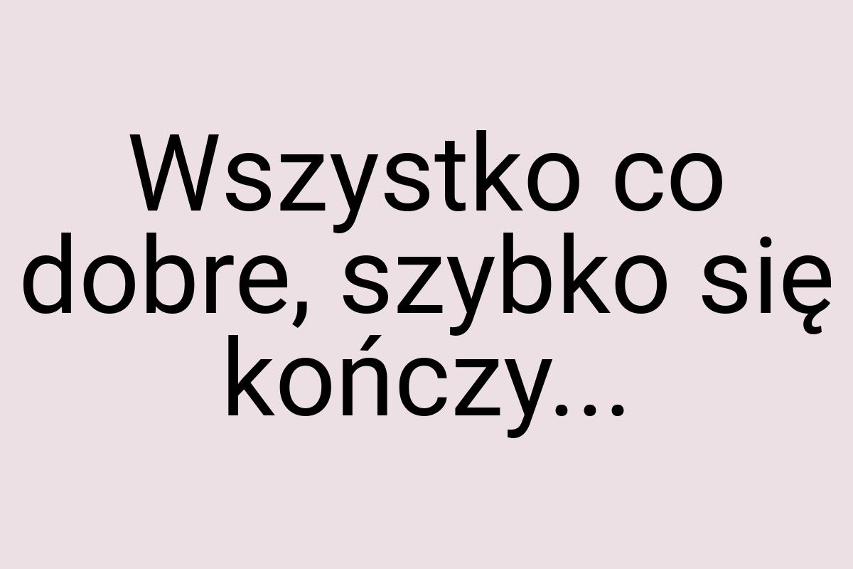 Wszystko co dobre, szybko się kończy