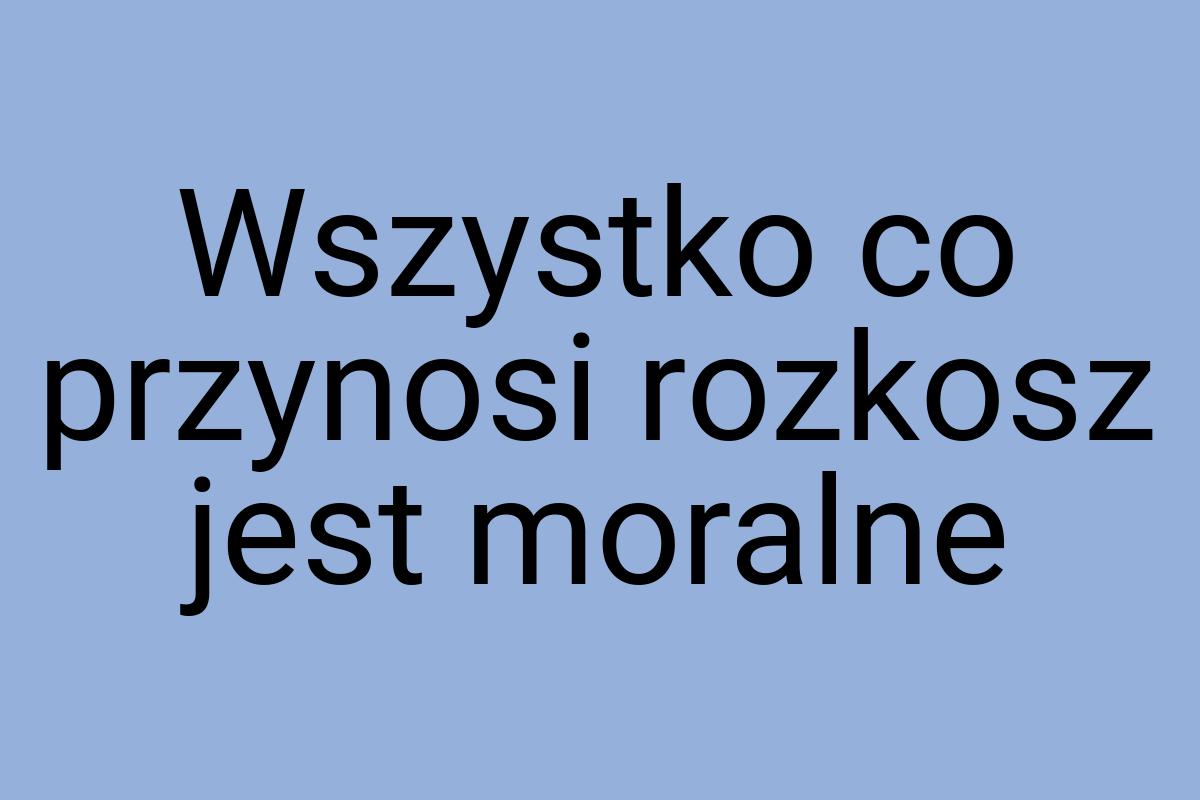 Wszystko co przynosi rozkosz jest moralne