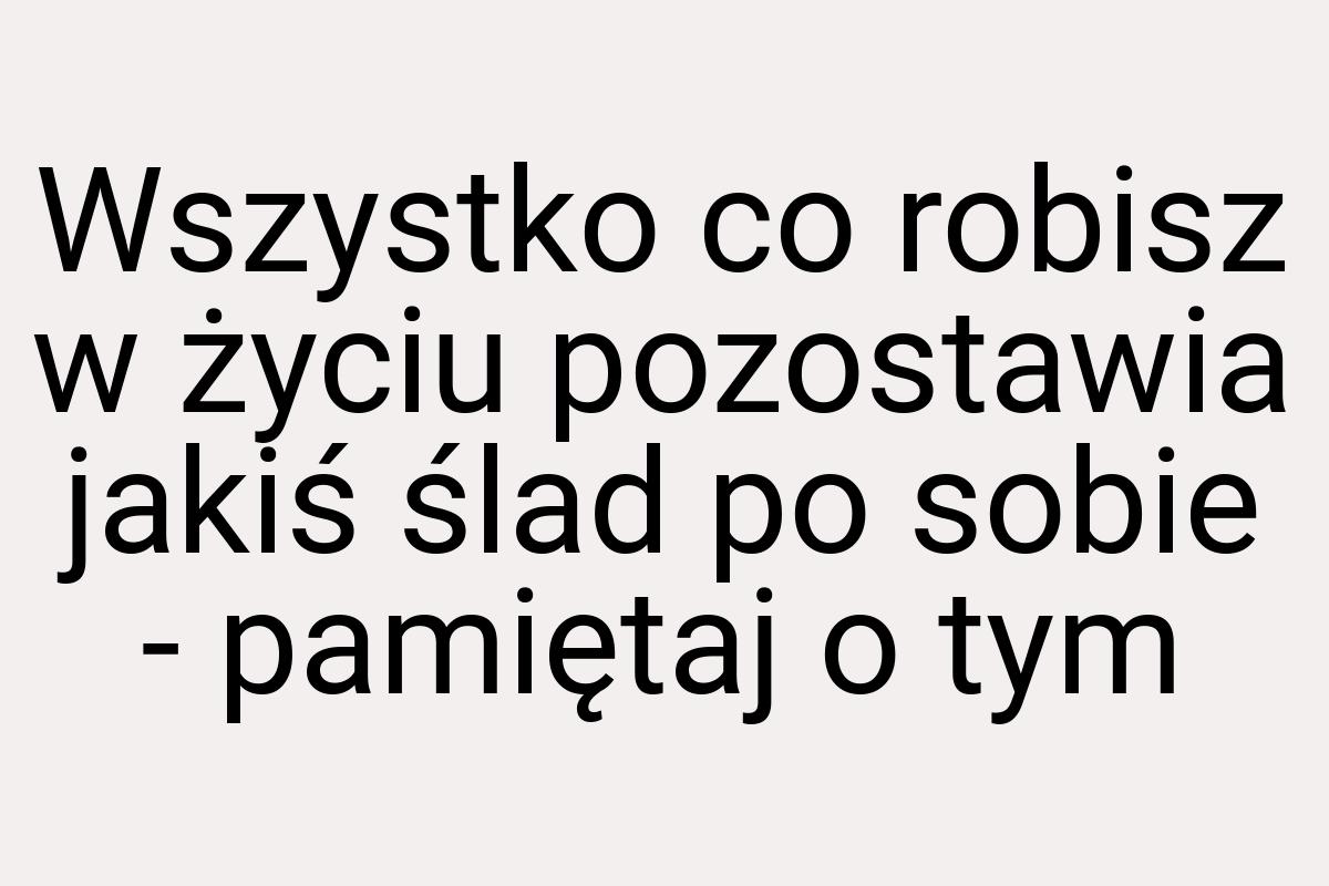 Wszystko co robisz w życiu pozostawia jakiś ślad po sobie