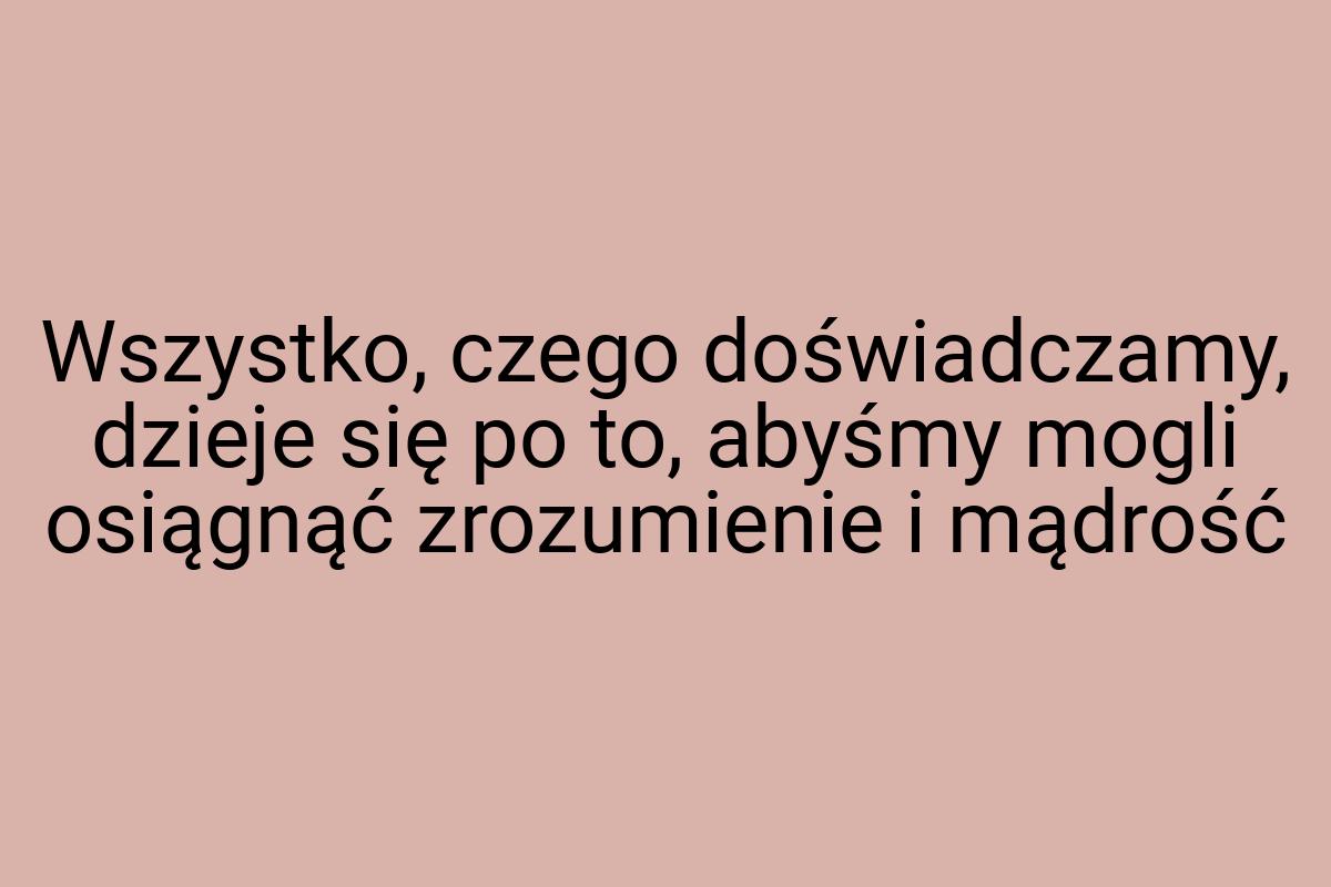 Wszystko, czego doświadczamy, dzieje się po to, abyśmy