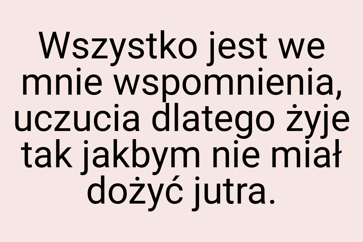 Wszystko jest we mnie wspomnienia, uczucia dlatego żyje tak