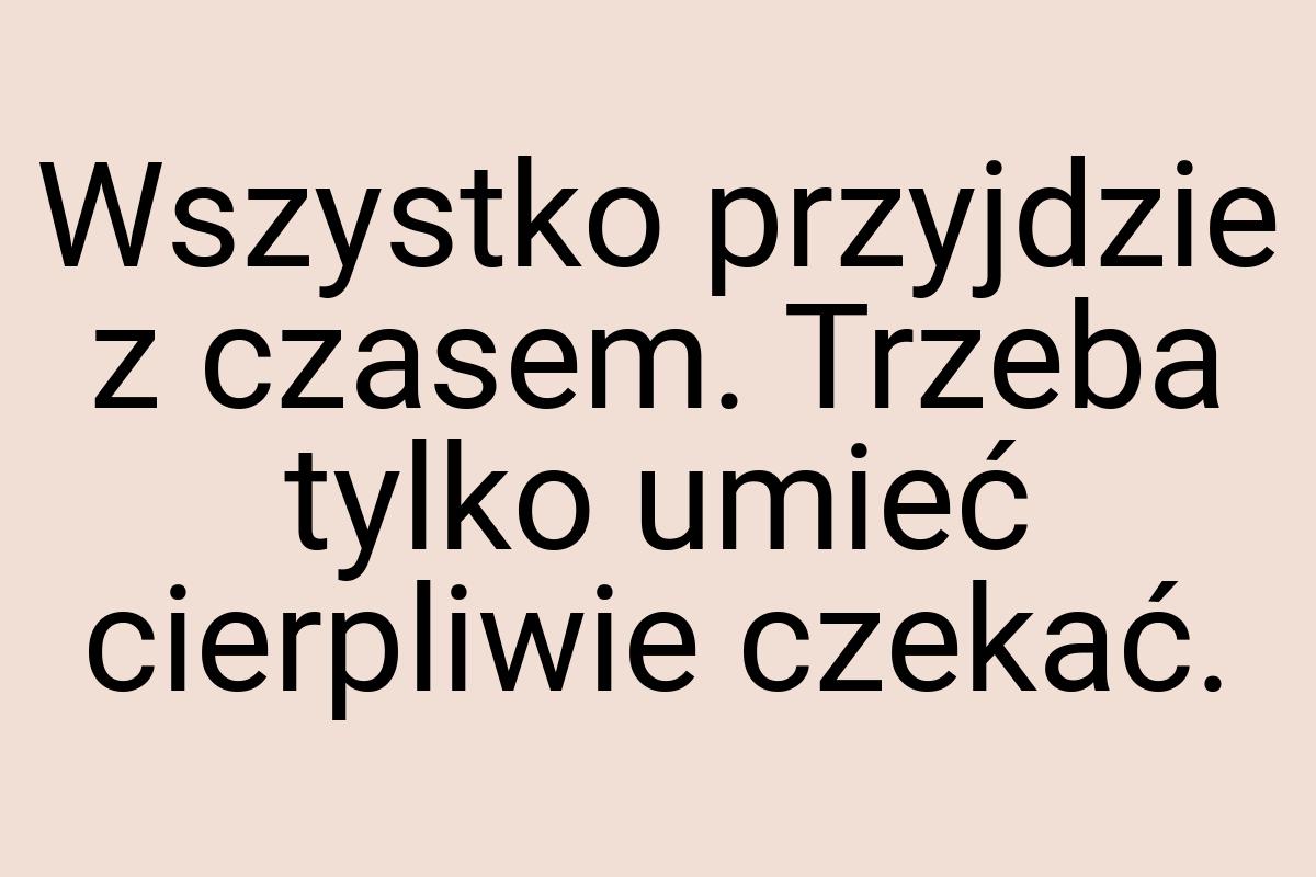 Wszystko przyjdzie z czasem. Trzeba tylko umieć cierpliwie