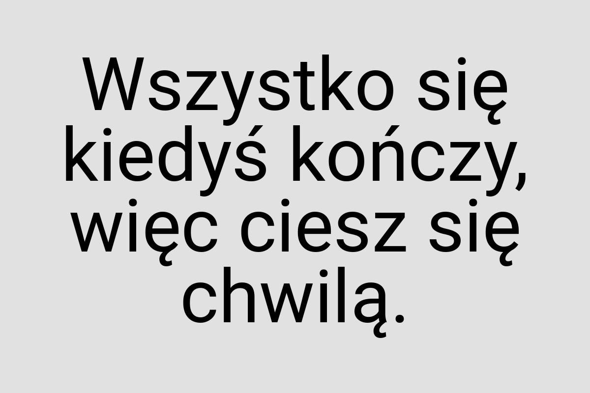 Wszystko się kiedyś kończy, więc ciesz się chwilą