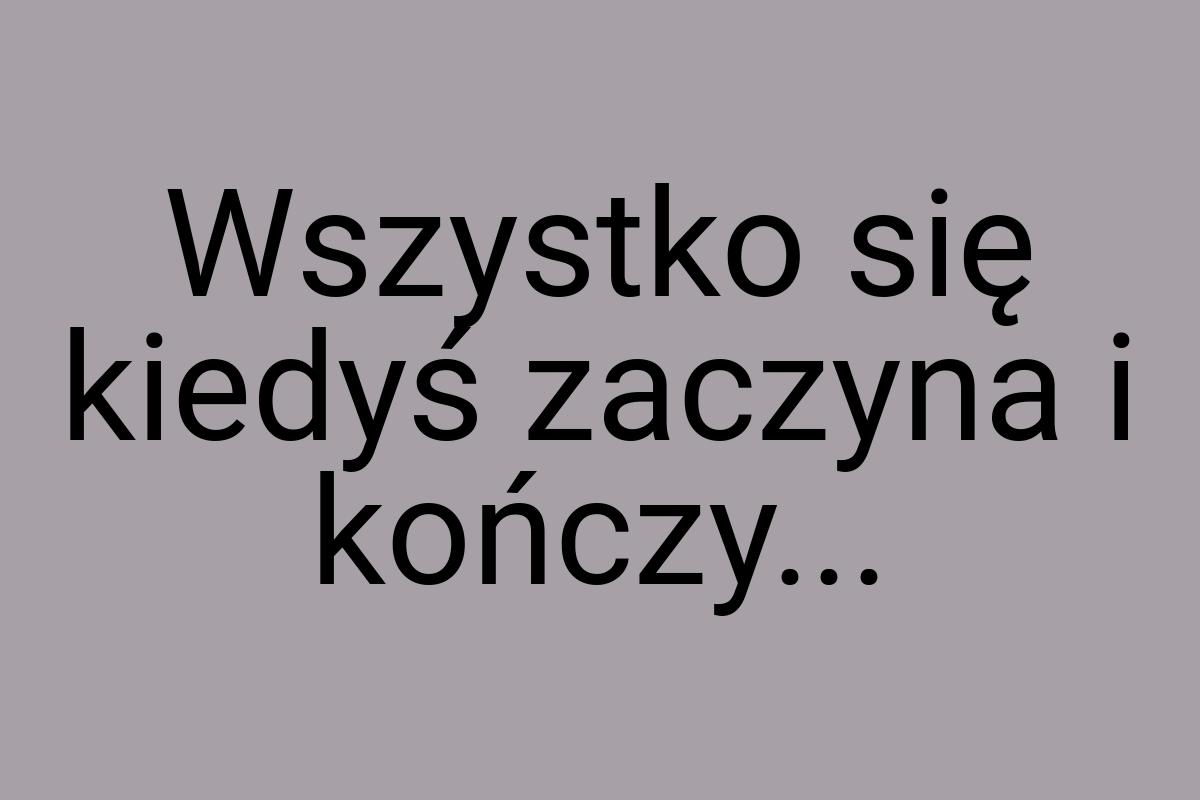 Wszystko się kiedyś zaczyna i kończy