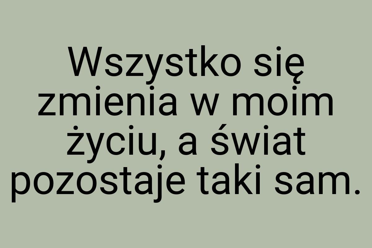 Wszystko się zmienia w moim życiu, a świat pozostaje taki