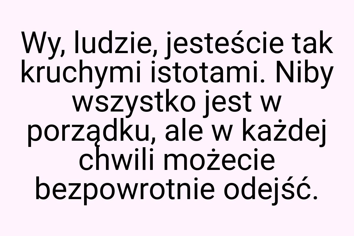 Wy, ludzie, jesteście tak kruchymi istotami. Niby wszystko