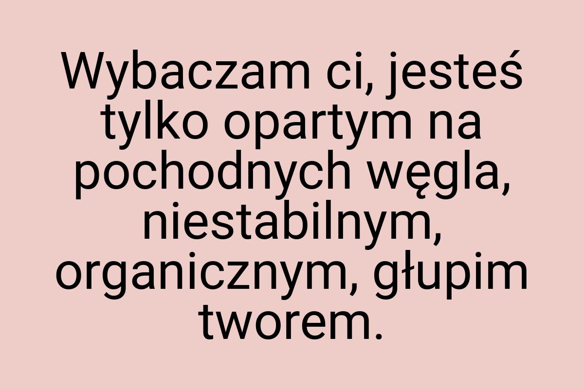 Wybaczam ci, jesteś tylko opartym na pochodnych węgla