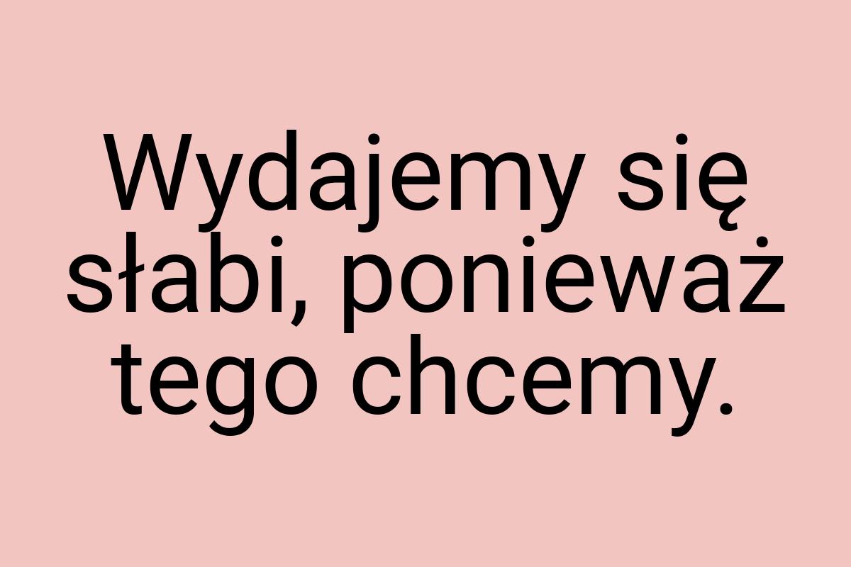 Wydajemy się słabi, ponieważ tego chcemy